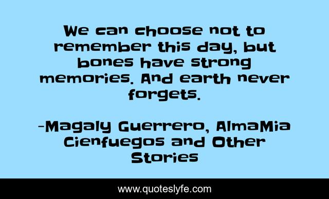 We can choose not to remember this day, but bones have strong memories. And earth never forgets.