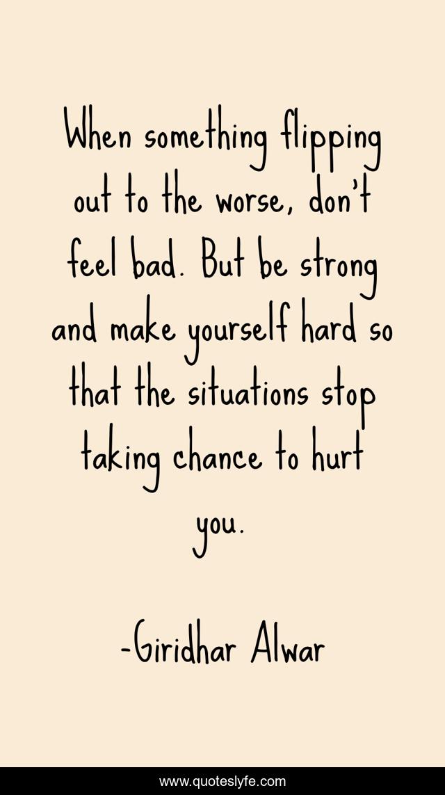 When something flipping out to the worse, don't feel bad. But be strong and make yourself hard so that the situations stop taking chance to hurt you.