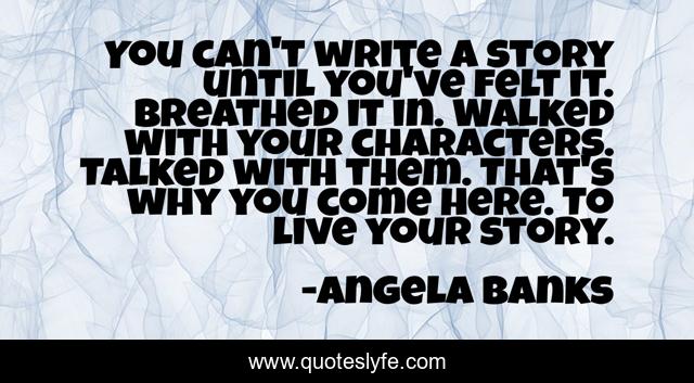 You can't write a story until you've felt it. Breathed it in. Walked with your characters. Talked with them. That's why you come here. To live your story.