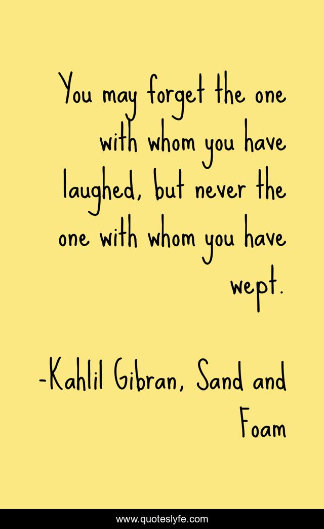 You may forget the one with whom you have laughed, but never the one with whom you have wept.
