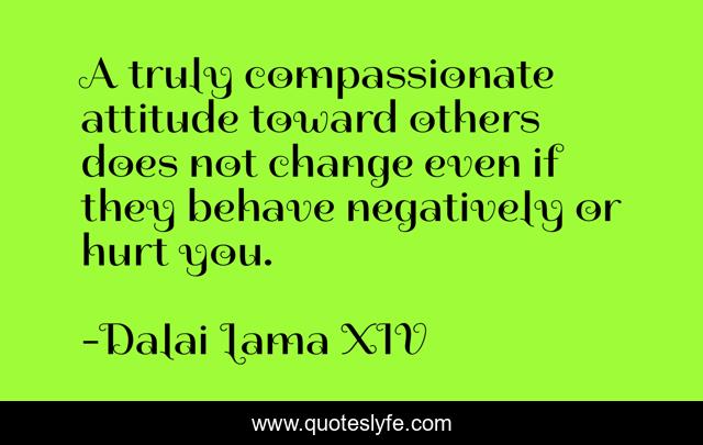 A truly compassionate attitude toward others does not change even if they behave negatively or hurt you.