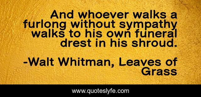 And whoever walks a furlong without sympathy walks to his own funeral drest in his shroud.