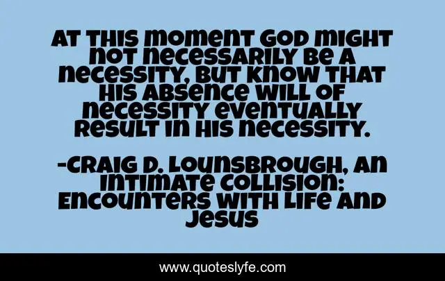 At this moment God might not necessarily be a necessity, but know that His absence will of necessity eventually result in His necessity.