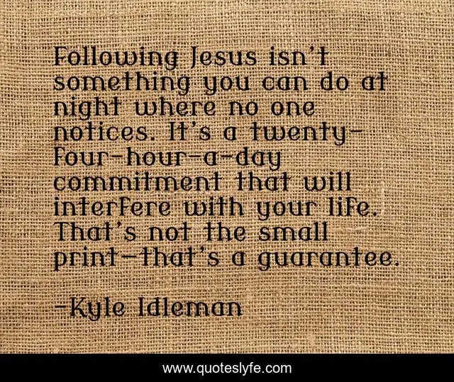 Following Jesus isn’t something you can do at night where no one notices. It’s a twenty-four-hour-a-day commitment that will interfere with your life. That’s not the small print—that’s a guarantee.