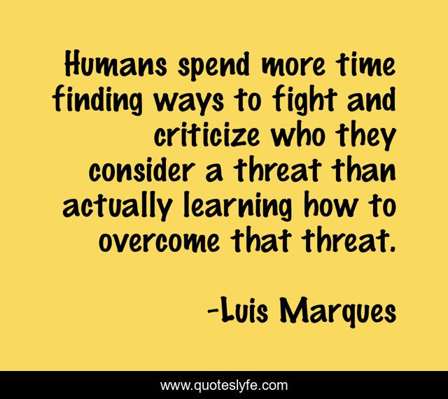 Humans spend more time finding ways to fight and criticize who they consider a threat than actually learning how to overcome that threat.