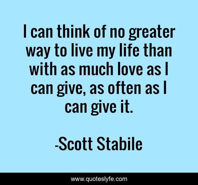 I can think of no greater way to live my life than with as much love as I can give, as often as I can give it.