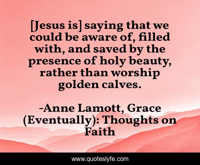 [Jesus is] saying that we could be aware of, filled with, and saved by the presence of holy beauty, rather than worship golden calves.