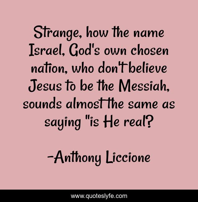 Strange, how the name Israel, God's own chosen nation, who don't believe Jesus to be the Messiah, sounds almost the same as saying 