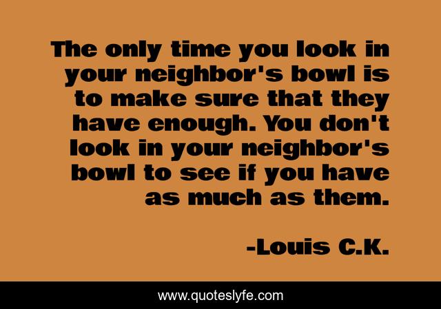 The only time you look in your neighbor's bowl is to make sure that they have enough. You don't look in your neighbor's bowl to see if you have as much as them.