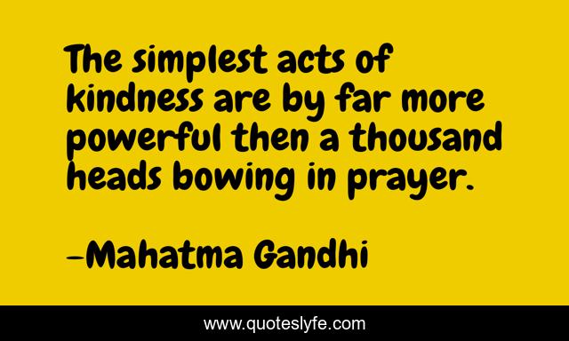 The simplest acts of kindness are by far more powerful then a thousand heads bowing in prayer.