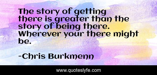 The story of getting there is greater than the story of being there. Wherever your there might be.