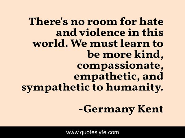 There's no room for hate and violence in this world. We must learn to be more kind, compassionate, empathetic, and sympathetic to humanity.