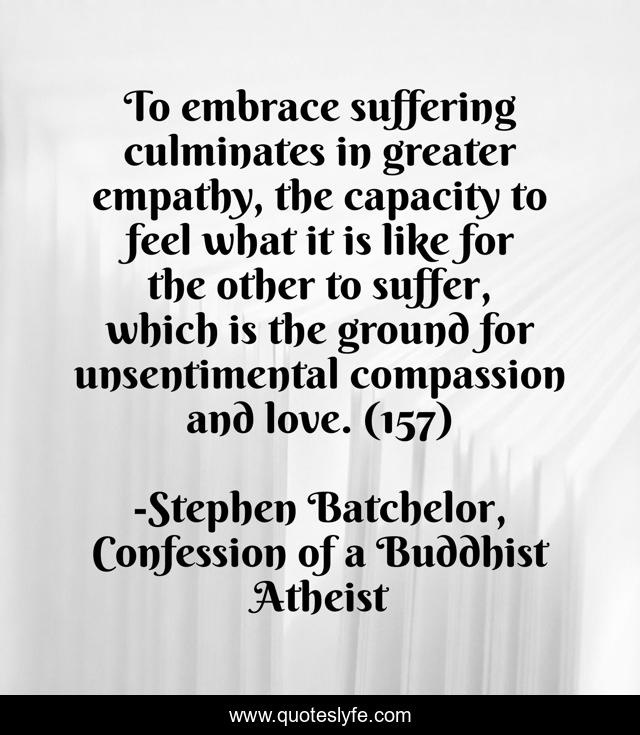 To embrace suffering culminates in greater empathy, the capacity to feel what it is like for the other to suffer, which is the ground for unsentimental compassion and love. (157)