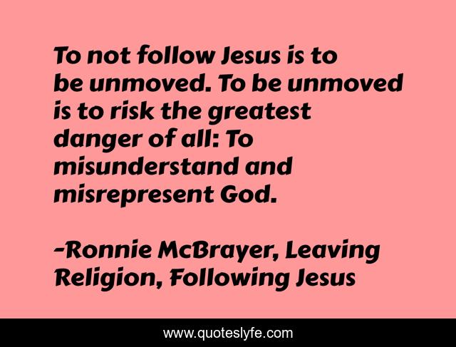 To not follow Jesus is to be unmoved. To be unmoved is to risk the greatest danger of all: To misunderstand and misrepresent God.
