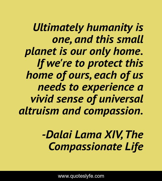 Ultimately humanity is one, and this small planet is our only home. If we're to protect this home of ours, each of us needs to experience a vivid sense of universal altruism and compassion.