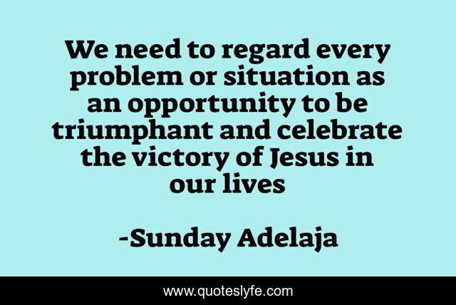 We need to regard every problem or situation as an opportunity to be triumphant and celebrate the victory of Jesus in our lives