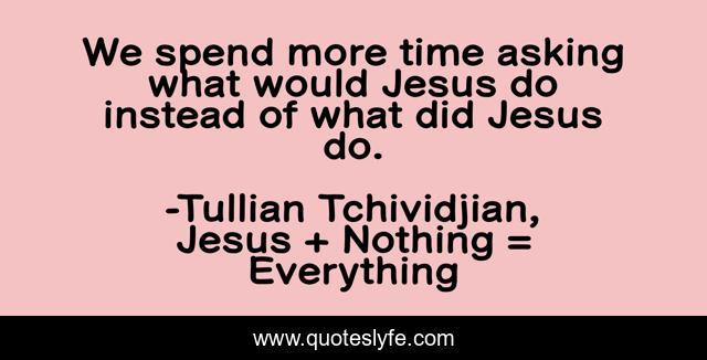 We spend more time asking what would Jesus do instead of what did Jesus do.