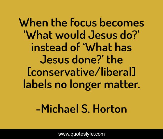 When the focus becomes ‘What would Jesus do?’ instead of ‘What has Jesus done?’ the [conservative/liberal] labels no longer matter.