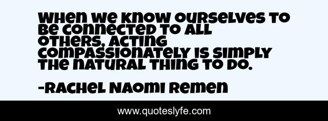 When we know ourselves to be connected to all others, acting compassionately is simply the natural thing to do.