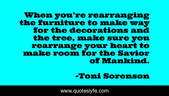 When you’re rearranging the furniture to make way for the decorations and the tree, make sure you rearrange your heart to make room for the Savior of Mankind.