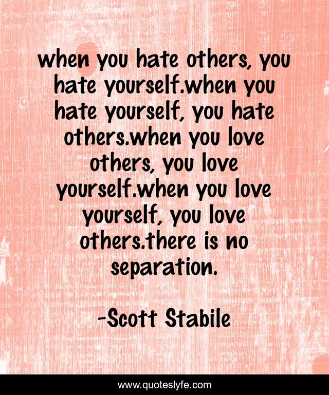 when you hate others, you hate yourself.when you hate yourself, you hate others.when you love others, you love yourself.when you love yourself, you love others.there is no separation.