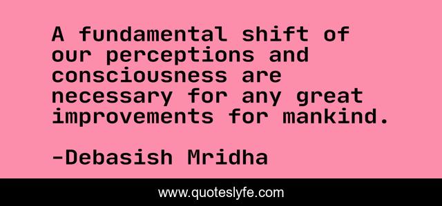 A fundamental shift of our perceptions and consciousness are necessary for any great improvements for mankind.