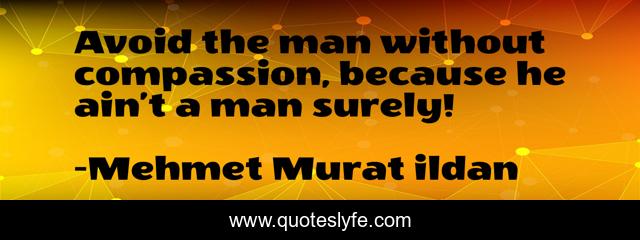 Avoid the man without compassion, because he ain’t a man surely!