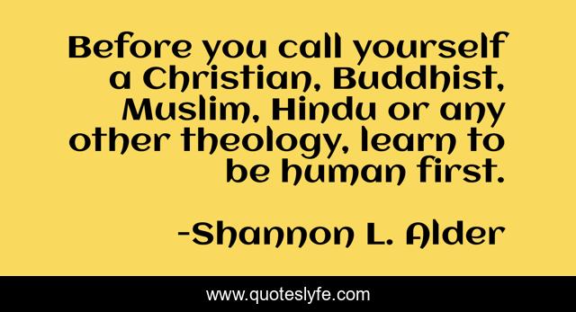 Before you call yourself a Christian, Buddhist, Muslim, Hindu or any other theology, learn to be human first.