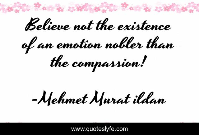 Believe not the existence of an emotion nobler than the compassion!