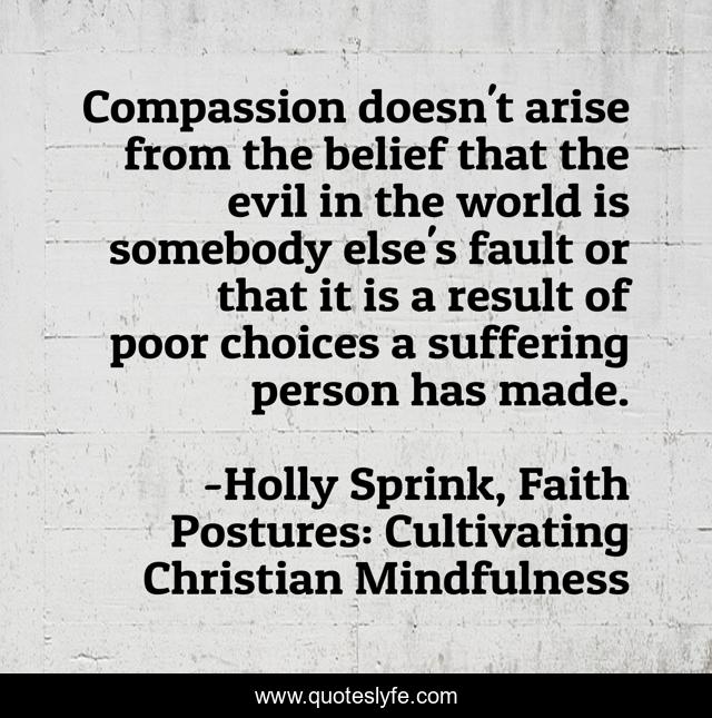 Compassion doesn't arise from the belief that the evil in the world is somebody else's fault or that it is a result of poor choices a suffering person has made.
