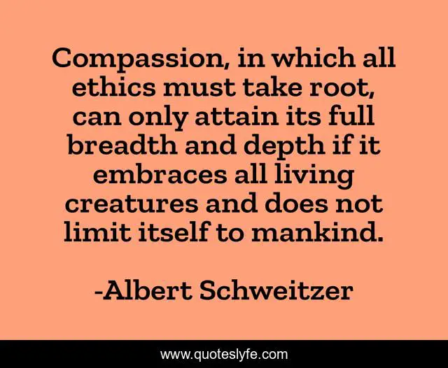 Compassion, in which all ethics must take root, can only attain its full breadth and depth if it embraces all living creatures and does not limit itself to mankind.
