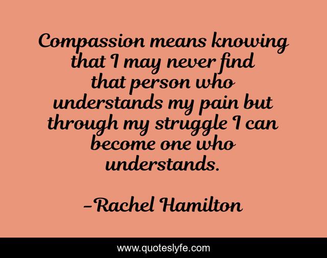 Compassion means knowing that I may never find that person who understands my pain but through my struggle I can become one who understands.