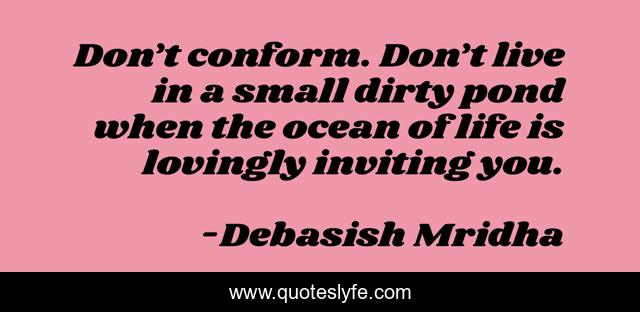 Don’t conform. Don’t live in a small dirty pond when the ocean of life is lovingly inviting you.