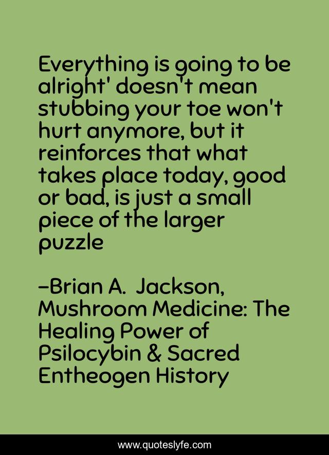 Everything is going to be alright' doesn't mean stubbing your toe won't hurt anymore, but it reinforces that what takes place today, good or bad, is just a small piece of the larger puzzle