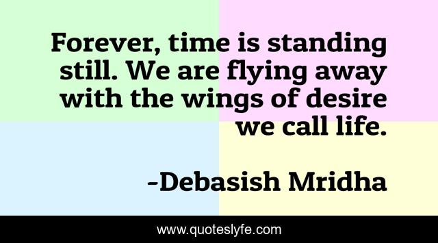 Forever, time is standing still. We are flying away with the wings of desire we call life.