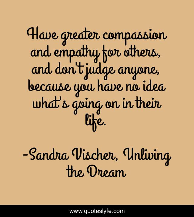 Have greater compassion and empathy for others, and don't judge anyone, because you have no idea what's going on in their life.