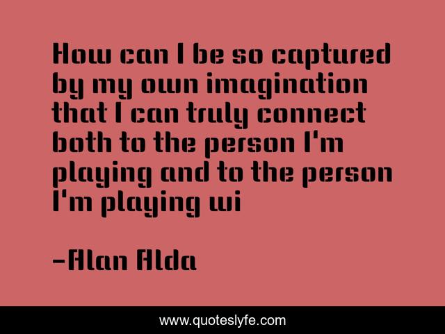How can I be so captured by my own imagination that I can truly connect both to the person I'm playing and to the person I'm playing wi
