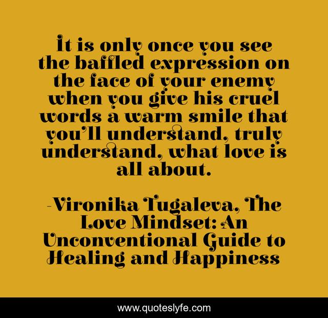 It is only once you see the baffled expression on the face of your enemy when you give his cruel words a warm smile that you’ll understand, truly understand, what love is all about.
