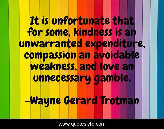 It is unfortunate that for some, kindness is an unwarranted expenditure, compassion an avoidable weakness, and love an unnecessary gamble.
