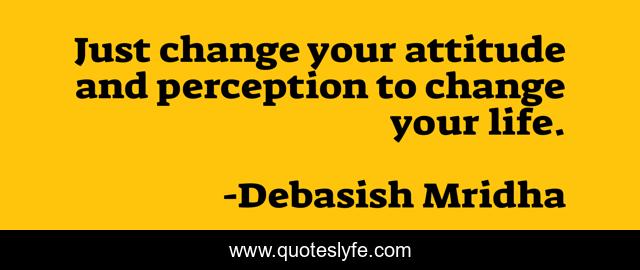 Just change your attitude and perception to change your life.