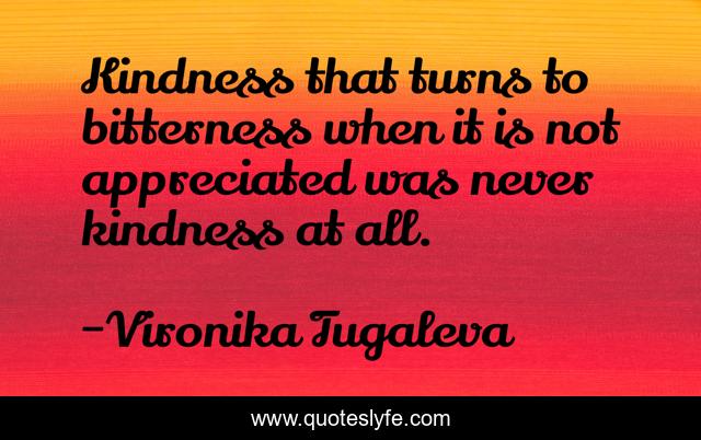 Kindness that turns to bitterness when it is not appreciated was never kindness at all.