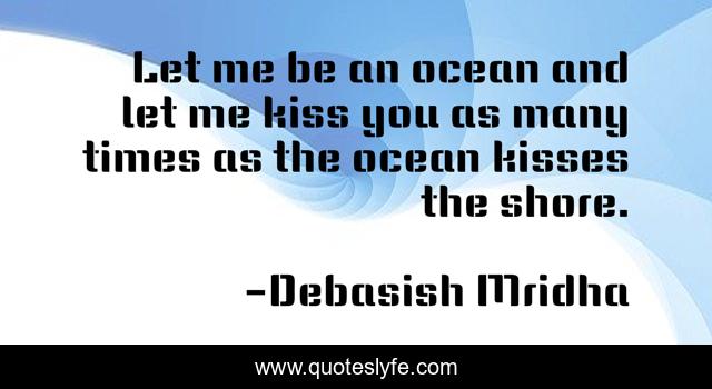 Let me be an ocean and let me kiss you as many times as the ocean kisses the shore.