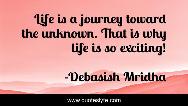Life is a journey toward the unknown. That is why life is so exciting!