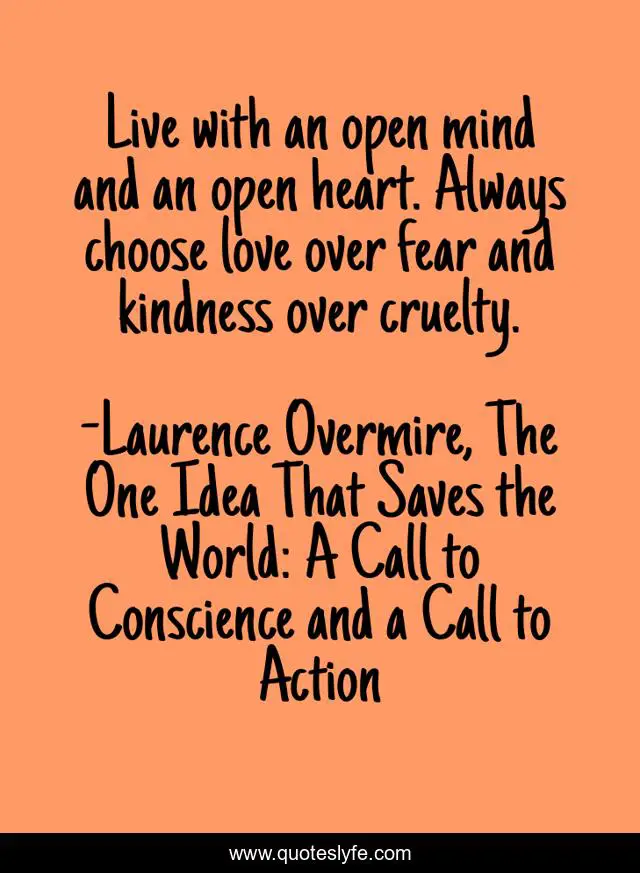 Live with an open mind and an open heart. Always choose love over fear and kindness over cruelty.