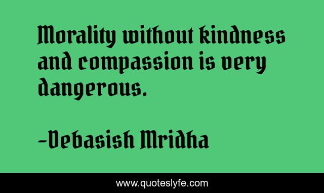 Morality without kindness and compassion is very dangerous.