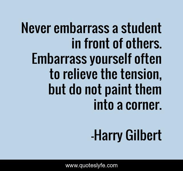 Never embarrass a student in front of others. Embarrass yourself often to relieve the tension, but do not paint them into a corner.