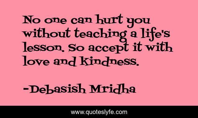 No one can hurt you without teaching a life's lesson. So accept it with love and kindness.