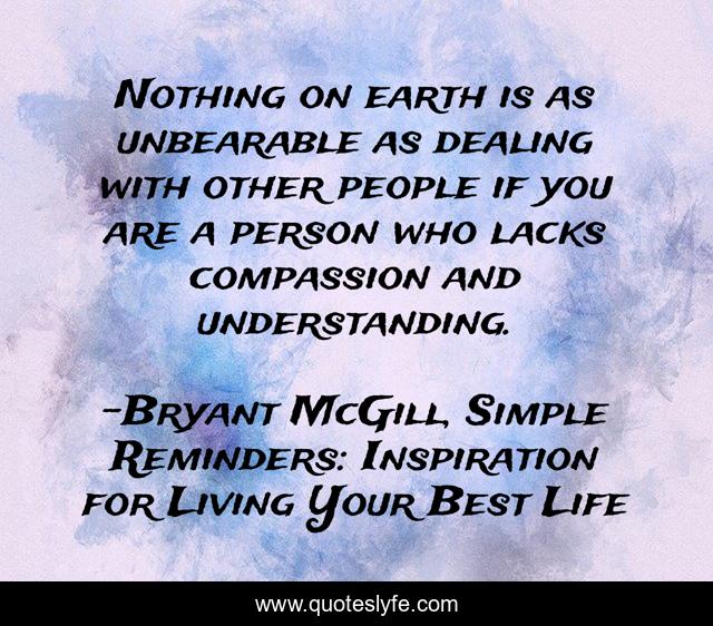 Nothing on earth is as unbearable as dealing with other people if you are a person who lacks compassion and understanding.