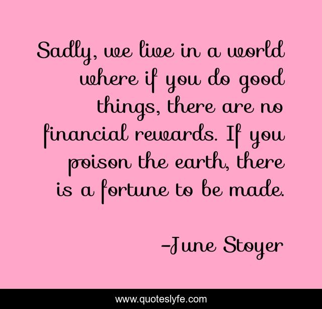 Sadly, we live in a world where if you do good things, there are no financial rewards. If you poison the earth, there is a fortune to be made.