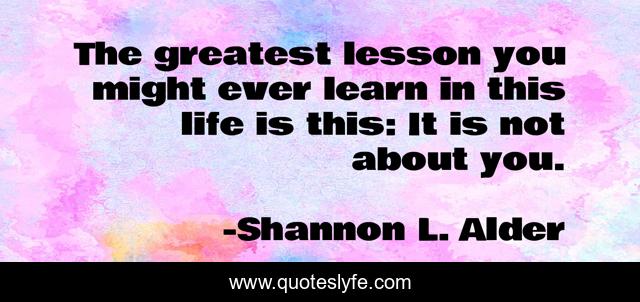 The greatest lesson you might ever learn in this life is this: It is not about you.